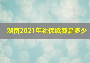 湖南2021年社保缴费是多少