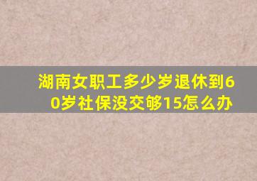 湖南女职工多少岁退休到60岁社保没交够15怎么办