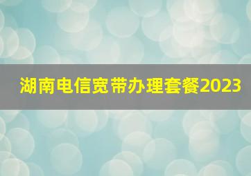 湖南电信宽带办理套餐2023