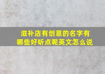 滋补店有创意的名字有哪些好听点呢英文怎么说