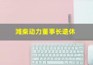 潍柴动力董事长退休