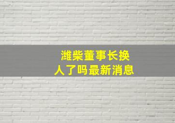 潍柴董事长换人了吗最新消息