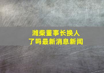 潍柴董事长换人了吗最新消息新闻