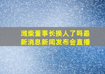 潍柴董事长换人了吗最新消息新闻发布会直播