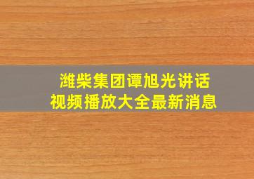 潍柴集团谭旭光讲话视频播放大全最新消息