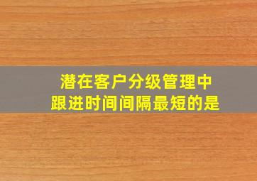 潜在客户分级管理中跟进时间间隔最短的是