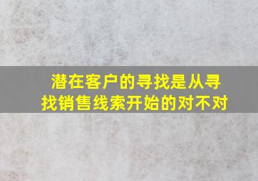 潜在客户的寻找是从寻找销售线索开始的对不对