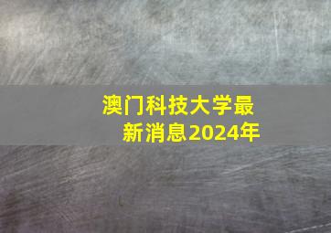 澳门科技大学最新消息2024年