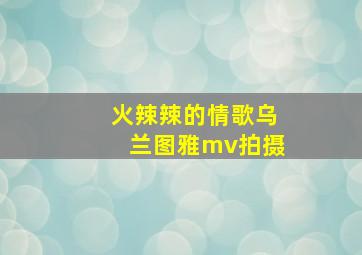 火辣辣的情歌乌兰图雅mv拍摄