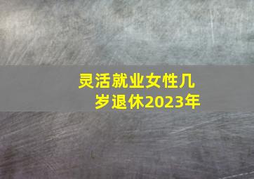 灵活就业女性几岁退休2023年