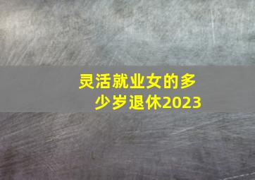 灵活就业女的多少岁退休2023