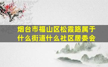 烟台市福山区松霞路属于什么街道什么社区居委会