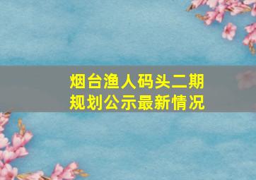 烟台渔人码头二期规划公示最新情况