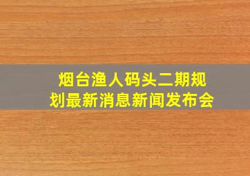 烟台渔人码头二期规划最新消息新闻发布会