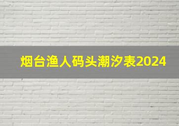 烟台渔人码头潮汐表2024