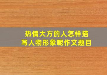 热情大方的人怎样描写人物形象呢作文题目