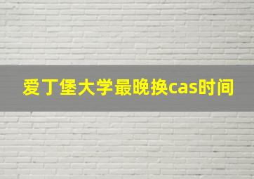 爱丁堡大学最晚换cas时间