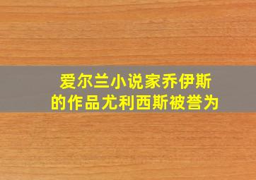 爱尔兰小说家乔伊斯的作品尤利西斯被誉为