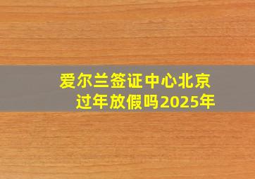 爱尔兰签证中心北京过年放假吗2025年