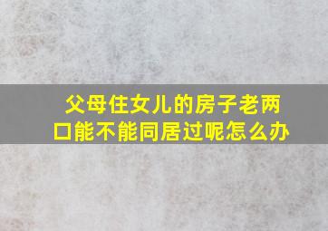 父母住女儿的房子老两口能不能同居过呢怎么办