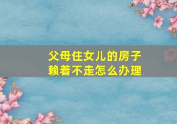 父母住女儿的房子赖着不走怎么办理