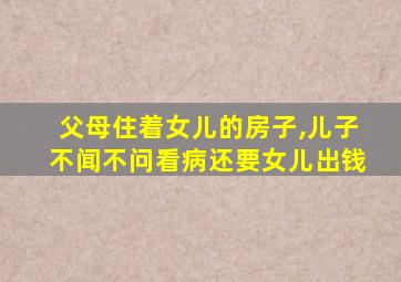 父母住着女儿的房子,儿子不闻不问看病还要女儿出钱