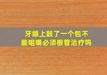 牙龈上鼓了一个包不能咀嚼必须根管治疗吗