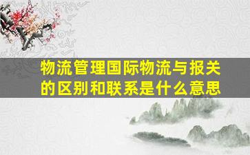 物流管理国际物流与报关的区别和联系是什么意思