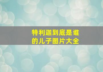 特利迦到底是谁的儿子图片大全