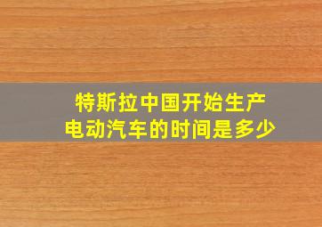 特斯拉中国开始生产电动汽车的时间是多少