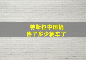 特斯拉中国销售了多少辆车了