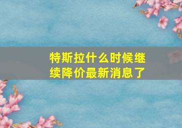 特斯拉什么时候继续降价最新消息了