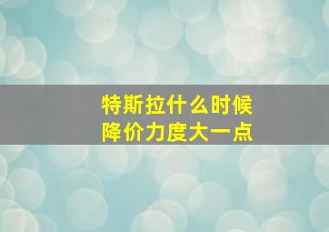 特斯拉什么时候降价力度大一点