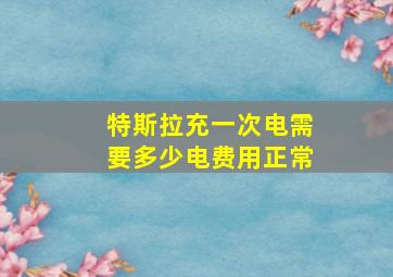 特斯拉充一次电需要多少电费用正常