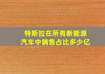 特斯拉在所有新能源汽车中销售占比多少亿