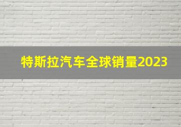 特斯拉汽车全球销量2023