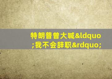 特朗普曾大喊“我不会辞职”