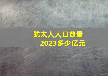 犹太人人口数量2023多少亿元