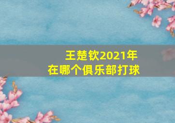 王楚钦2021年在哪个俱乐部打球