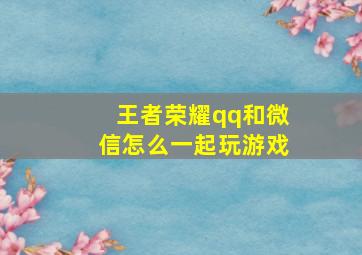 王者荣耀qq和微信怎么一起玩游戏