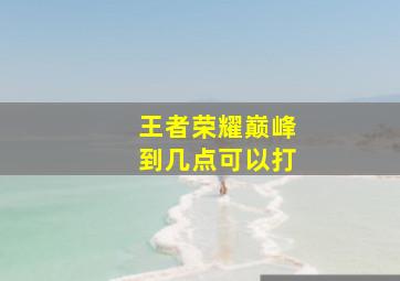 王者荣耀巅峰到几点可以打