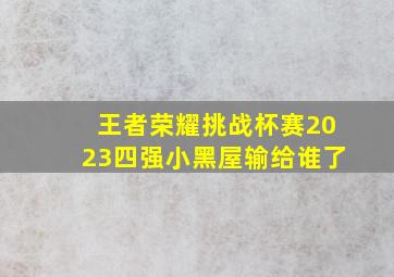 王者荣耀挑战杯赛2023四强小黑屋输给谁了