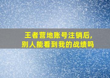 王者营地账号注销后,别人能看到我的战绩吗