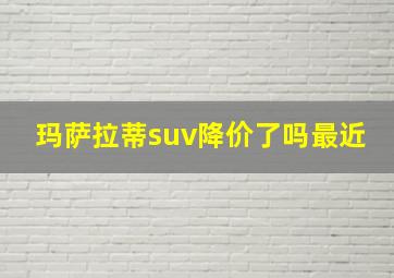 玛萨拉蒂suv降价了吗最近