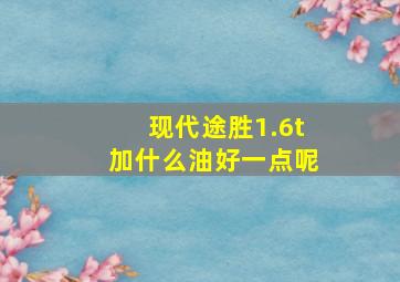 现代途胜1.6t加什么油好一点呢