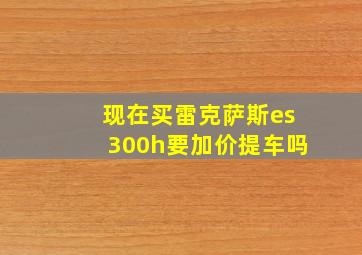 现在买雷克萨斯es300h要加价提车吗