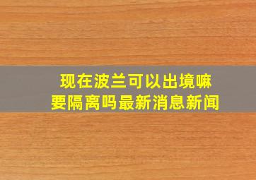 现在波兰可以出境嘛要隔离吗最新消息新闻