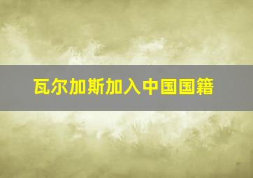 瓦尔加斯加入中国国籍