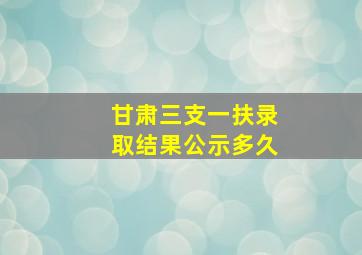 甘肃三支一扶录取结果公示多久