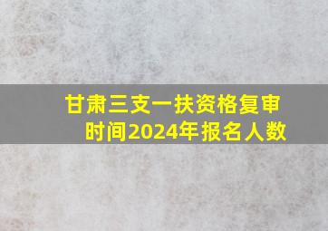 甘肃三支一扶资格复审时间2024年报名人数